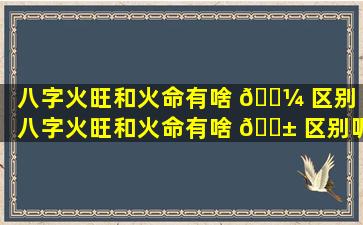 八字火旺和火命有啥 🐼 区别（八字火旺和火命有啥 🐱 区别呢）